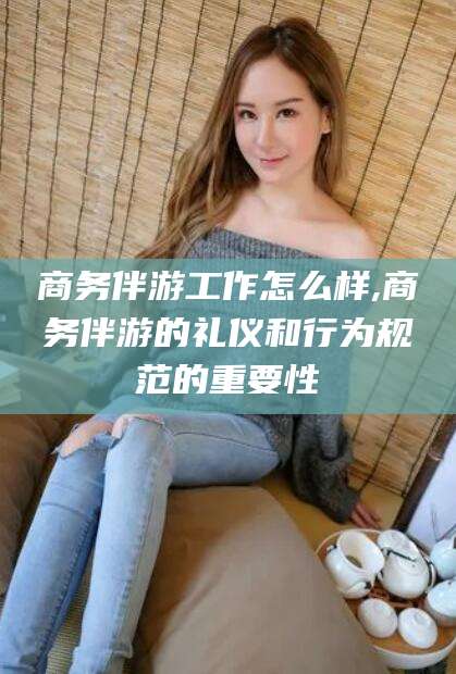 中卫商务伴游工作怎么样,商务伴游的礼仪和行为规范的重要性