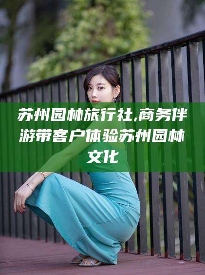 中卫苏州园林旅行社,商务伴游带客户体验苏州园林文化