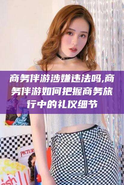 中卫商务伴游涉嫌违法吗,商务伴游如何把握商务旅行中的礼仪细节