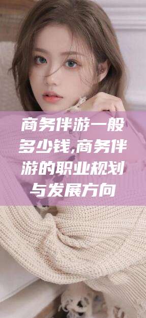 中卫商务伴游一般多少钱,商务伴游的职业规划与发展方向