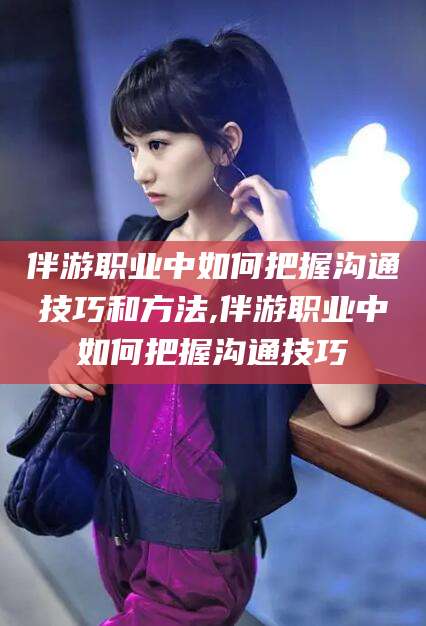中卫伴游职业中如何把握沟通技巧和方法,伴游职业中如何把握沟通技巧