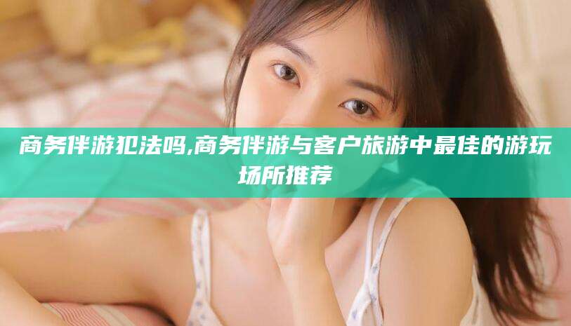 中卫商务伴游犯法吗,商务伴游与客户旅游中最佳的游玩场所推荐