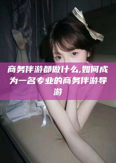 中卫商务伴游都做什么,如何成为一名专业的商务伴游导游