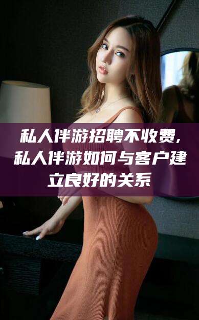 中卫私人伴游招聘不收费,私人伴游如何与客户建立良好的关系