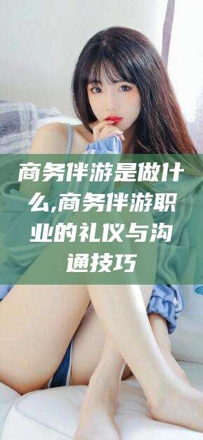 中卫商务伴游是做什么,商务伴游职业的礼仪与沟通技巧