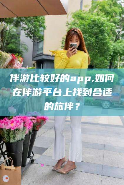 中卫伴游比较好的app,如何在伴游平台上找到合适的旅伴？