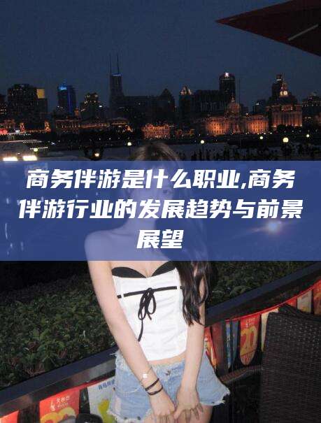 中卫商务伴游是什么职业,商务伴游行业的发展趋势与前景展望