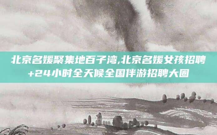 中卫北京名媛聚集地百子湾,北京名媛女孩招聘+24小时全天候全国伴游招聘大圈