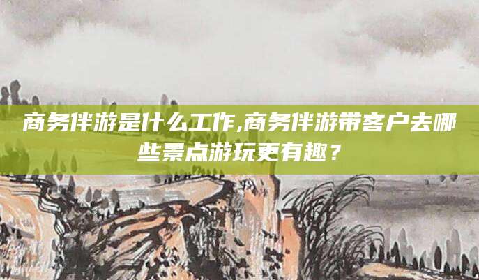中卫商务伴游是什么工作,商务伴游带客户去哪些景点游玩更有趣？