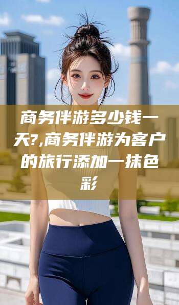 中卫商务伴游多少钱一天?,商务伴游为客户的旅行添加一抹色彩