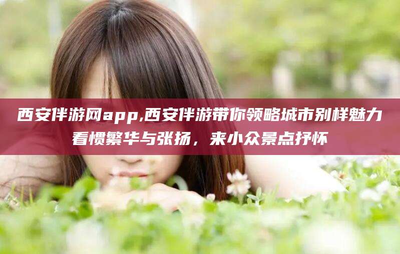 中卫西安伴游网app,西安伴游带你领略城市别样魅力看惯繁华与张扬，来小众景点抒怀