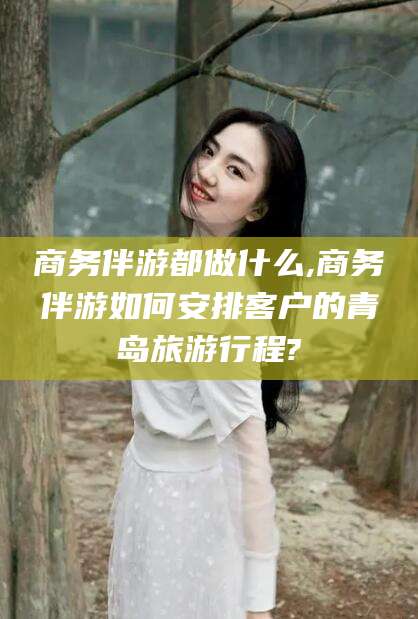中卫商务伴游都做什么,商务伴游如何安排客户的青岛旅游行程?
