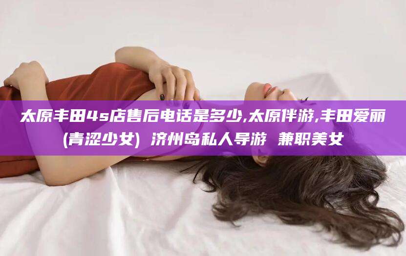 中卫太原丰田4s店售后电话是多少,太原伴游,丰田爱丽(青涩少女) 济州岛私人导游 兼职美女