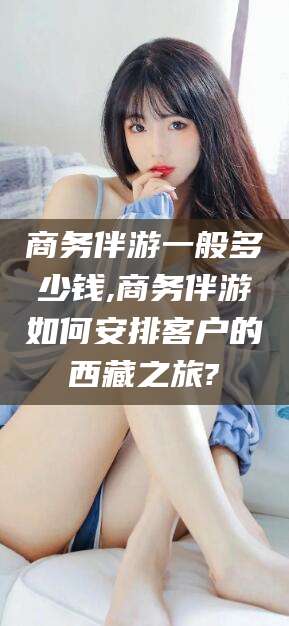 中卫商务伴游一般多少钱,商务伴游如何安排客户的西藏之旅?