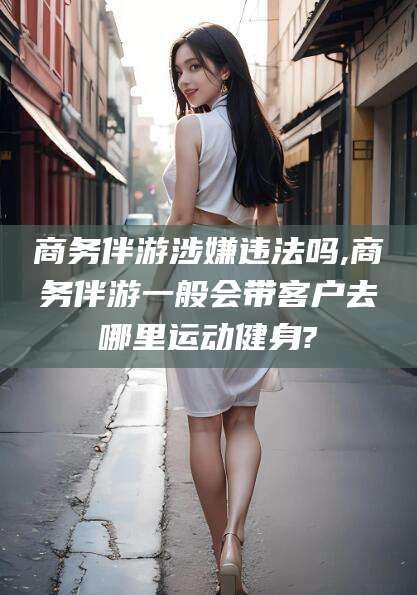 中卫商务伴游涉嫌违法吗,商务伴游一般会带客户去哪里运动健身?