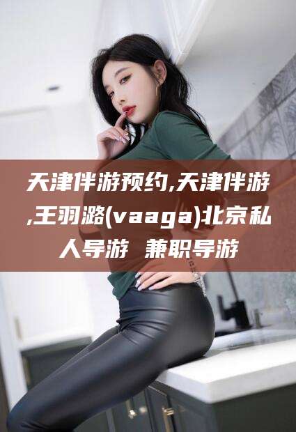 中卫天津伴游预约,天津伴游,王羽潞(vaaga)北京私人导游 兼职导游