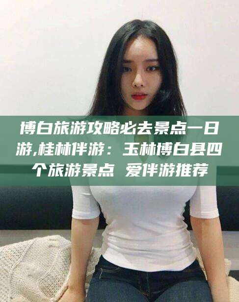 中卫博白旅游攻略必去景点一日游,桂林伴游：玉林博白县四个旅游景点 爱伴游推荐