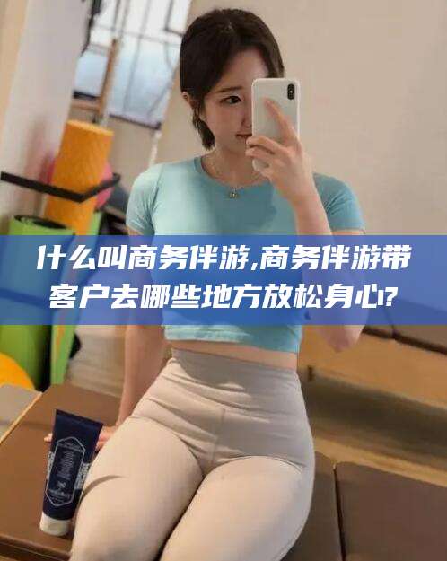 中卫什么叫商务伴游,商务伴游带客户去哪些地方放松身心?