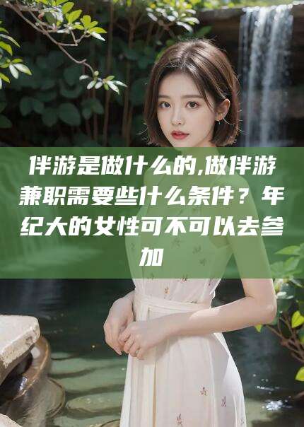 中卫伴游是做什么的,做伴游兼职需要些什么条件？年纪大的女性可不可以去参加