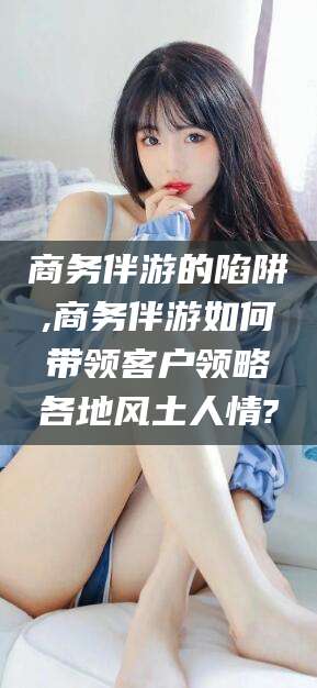 中卫商务伴游的陷阱,商务伴游如何带领客户领略各地风土人情?