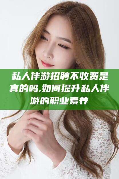 中卫私人伴游招聘不收费是真的吗,如何提升私人伴游的职业素养