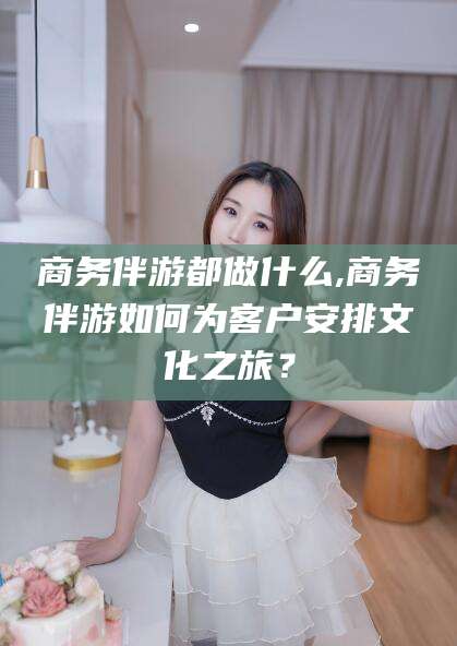 中卫商务伴游都做什么,商务伴游如何为客户安排文化之旅？