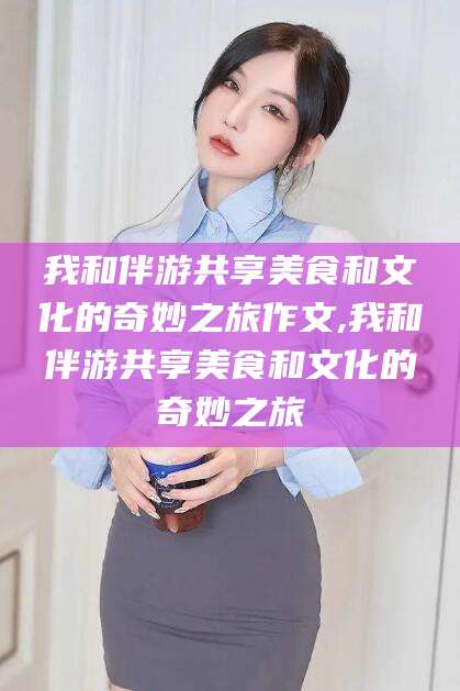 中卫我和伴游共享美食和文化的奇妙之旅作文,我和伴游共享美食和文化的奇妙之旅