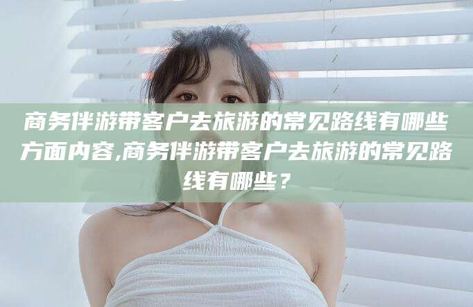 中卫商务伴游带客户去旅游的常见路线有哪些方面内容,商务伴游带客户去旅游的常见路线有哪些？