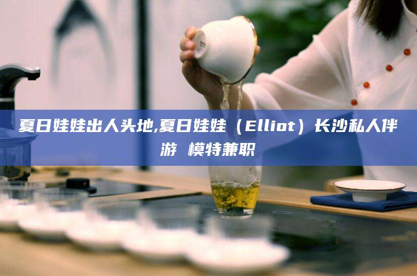 中卫夏日娃娃出人头地,夏日娃娃（Elliot）长沙私人伴游 模特兼职