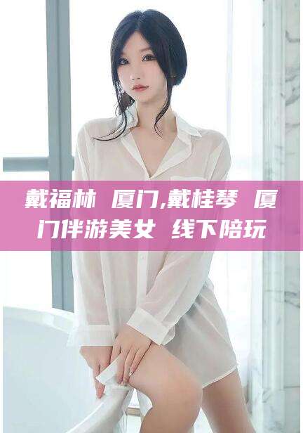 中卫戴福林 厦门,戴桂琴 厦门伴游美女 线下陪玩