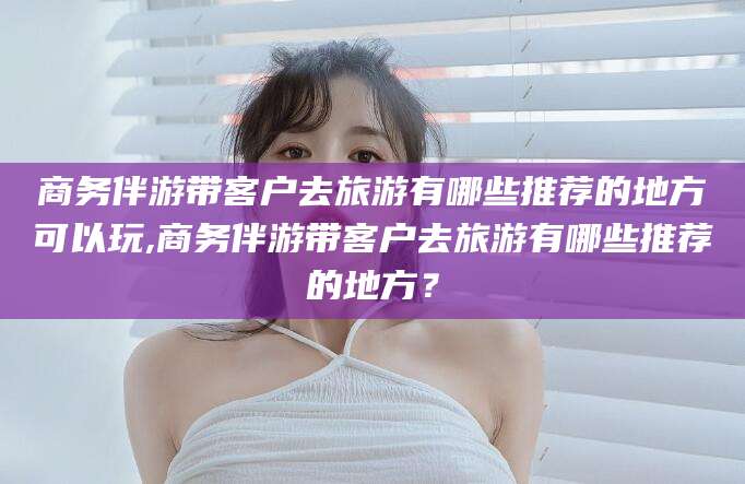 中卫商务伴游带客户去旅游有哪些推荐的地方可以玩,商务伴游带客户去旅游有哪些推荐的地方？