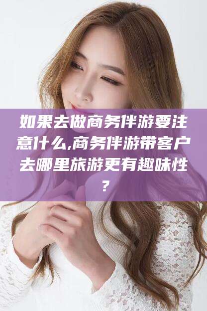 中卫如果去做商务伴游要注意什么,商务伴游带客户去哪里旅游更有趣味性？