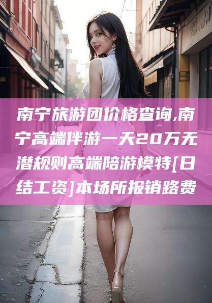 中卫南宁旅游团价格查询,南宁高端伴游一天20万无潜规则高端陪游模特[日结工资]本场所报销路费
