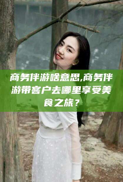 中卫商务伴游啥意思,商务伴游带客户去哪里享受美食之旅？