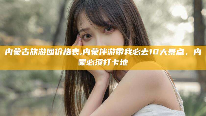 中卫内蒙古旅游团价格表,内蒙伴游带我必去10大景点，内蒙必须打卡地