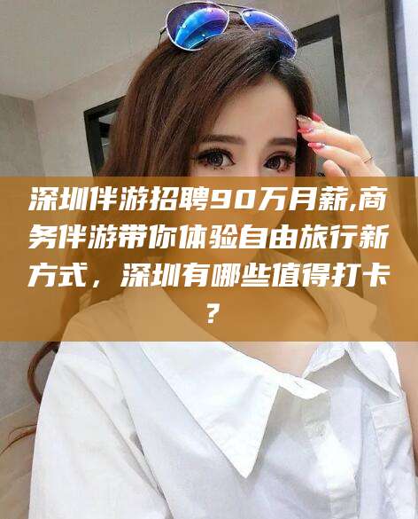 中卫深圳伴游招聘90万月薪,商务伴游带你体验自由旅行新方式，深圳有哪些值得打卡？
