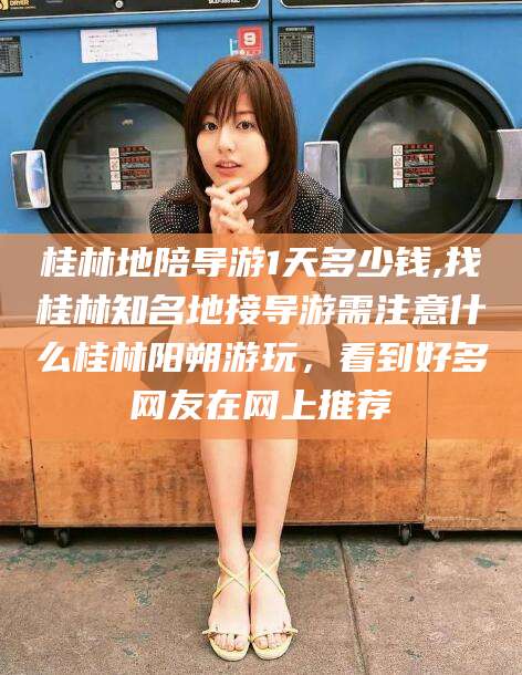 中卫桂林地陪导游1天多少钱,找桂林知名地接导游需注意什么桂林阳朔游玩，看到好多网友在网上推荐