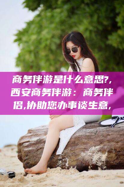 中卫商务伴游是什么意思?,西安商务伴游：商务伴侣,协助您办事谈生意,