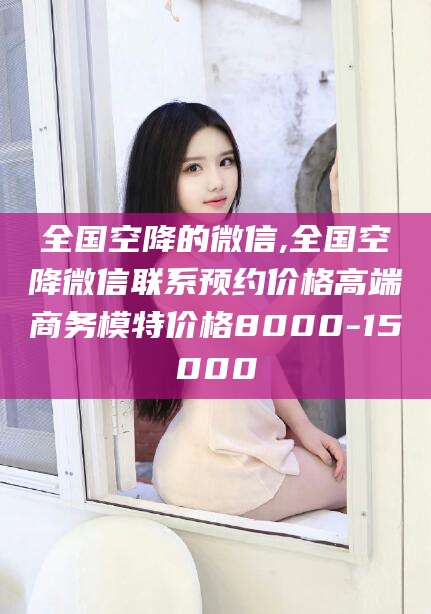 中卫全国空降的微信,全国空降微信联系预约价格高端商务模特价格8000-15000