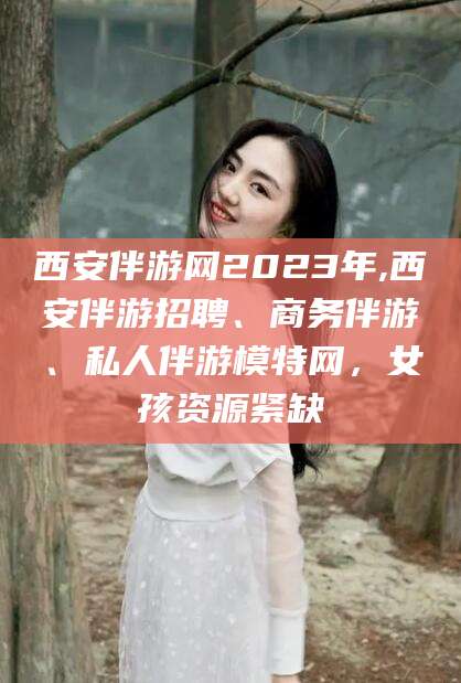 中卫西安伴游网2023年,西安伴游招聘、商务伴游、私人伴游模特网，女孩资源紧缺