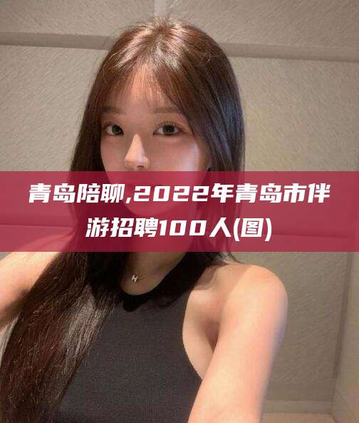 中卫青岛陪聊,2022年青岛市伴游招聘100人(图)