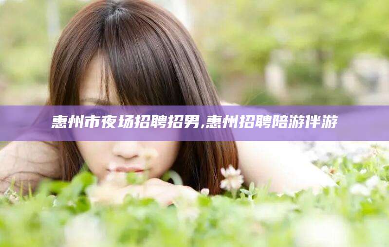 中卫惠州市夜场招聘招男,惠州招聘陪游伴游