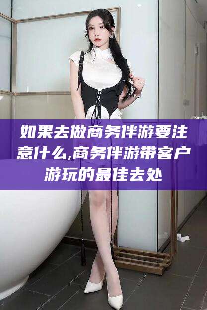 中卫如果去做商务伴游要注意什么,商务伴游带客户游玩的最佳去处