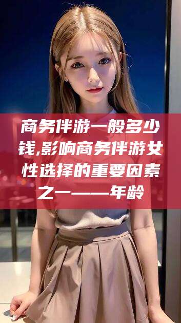 中卫商务伴游一般多少钱,影响商务伴游女性选择的重要因素之一——年龄