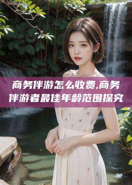 中卫商务伴游怎么收费,商务伴游者最佳年龄范围探究