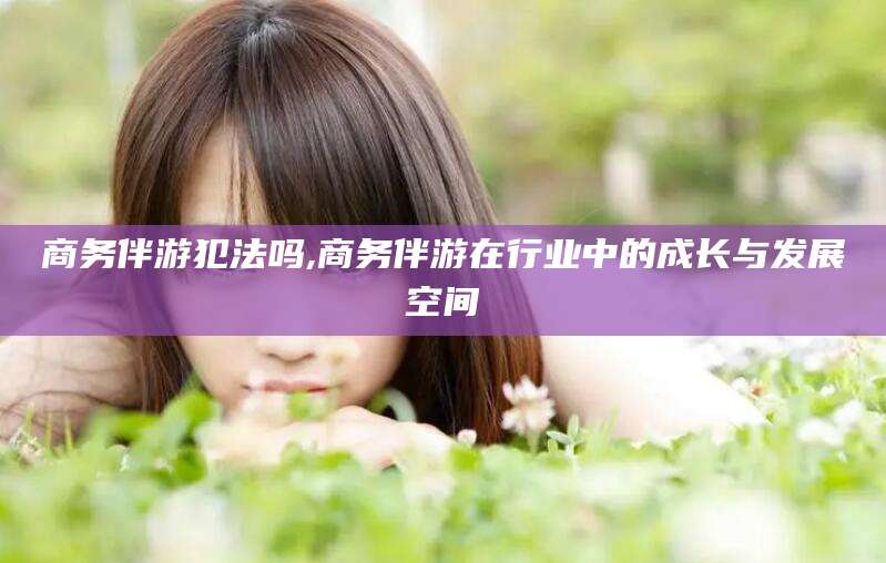 中卫商务伴游犯法吗,商务伴游在行业中的成长与发展空间