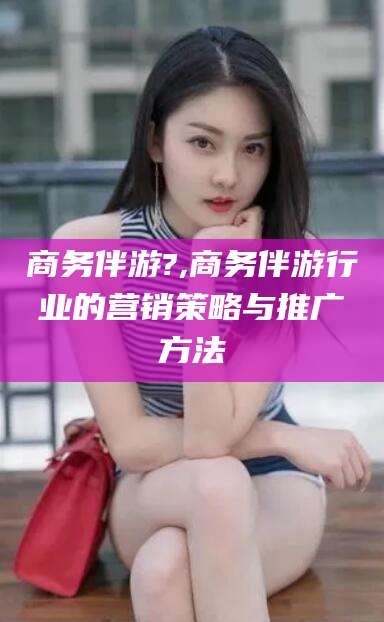 中卫商务伴游?,商务伴游行业的营销策略与推广方法